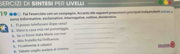 SERCIZI DI SINTESI PER LIVELLI 
19 ●●○ Fai l’esercizio con un compagno. Accanto alle seguenti proposizioni principali indipendenti scrivete se 
_ 
sono informative, esclamative, interrogative, volitive, desiderative. 
_ 
1. Ti posso telefonare dopo cena? 
2. Vieni a casa mia nel pomeriggio. 
_ 
3. Se ci fosse stata Maria con me! 
_ 
_ 
4. Mio fratello ha l'îinfluenza. 
_ 
5. Finalmente è sabato! SOLUZIONI a 
6. Sabato voglio andare al cinema.