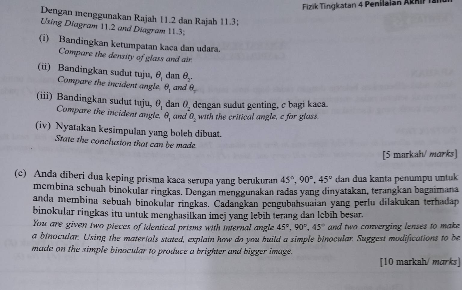 Fizik Tingkatan 4 Penilaian Aknir lar 
Dengan menggunakan Rajah 11.2 dan Rajah 11.3; 
Using Diagram 11.2 and Diagram 11.3; 
(i) Bandingkan ketumpatan kaca dan udara. 
Compare the density of glass and air. 
(ii) Bandingkan sudut tuju, θ _1 dan θ _2. 
Compare the incident angle, θ _1 and θ _2. 
(iii) Bandingkan sudut tuju, θ _1 dan θ _2 dengan sudut genting, c bagi kaca. 
Compare the incident angle, θ _1 and θ _2 with the critical angle, c for glass. 
(iv) Nyatakan kesimpulan yang boleh dibuat. 
State the conclusion that can be made. 
[5 markah/ marks] 
(c) Anda diberi dua keping prisma kaca serupa yang berukuran 45°, 90°, 45° dan dua kanta penumpu untuk 
membina sebuah binokular ringkas. Dengan menggunakan radas yang dinyatakan, terangkan bagaimana 
anda membina sebuah binokular ringkas. Cadangkan pengubahsuaian yang perlu dilakukan terhadap 
binokular ringkas itu untuk menghasilkan imej yang lebih terang dan lebih besar. 
You are given two pieces of identical prisms with internal angle 45°, 90°, 45° and two converging lenses to make 
a binocular. Using the materials stated, explain how do you build a simple binocular. Suggest modifications to be 
made on the simple binocular to produce a brighter and bigger image. 
[10 markah/ marks]