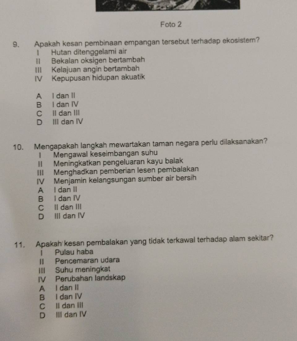 Foto 2
9. Apakah kesan pembinaan empangan tersebut terhadap ekosistem?
1 Hutan ditenggelami air
1I Bekalan oksigen bertambah
III Kelajuan angin bertambah
IV Kepupusan hidupan akuatik
A I dan II
B I dan IV
C Il dan III
D III dan IV
10. Mengapakah langkah mewartakan taman negara perlu dilaksanakan?
I Mengawal keseimbangan suhu
II Meningkatkan pengeluaran kayu balak
III Menghadkan pemberian lesen pembalakan
IV Menjamin kelangsungan sumber air bersih
A I dan II
B I dan IV
C Il dan III
D III dan IV
11. Apakah kesan pembalakan yang tidak terkawal terhadap alam sekitar?
l Pulau haba
II Pencemaran udara
IIl Suhu meningkat
IV Perubahan landskap
A l dan II
B I dan IV
C ll dan III
D III dan IV