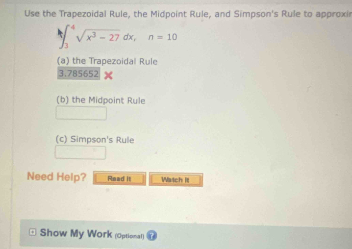 Use the Trapezoidal Rule, the Midpoint Rule, and Simpson's Rule to approxir
∈t _3^(4sqrt(x^3)-27)dx, n=10
(a) the Trapezoidal Rule
3.785652
(b) the Midpoint Rule 
(c) Simpson's Rule 
Need Help? Read it Watch it 
Show My Work (Optional) a