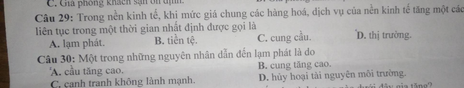 Gia phòng khách sạn ôn địh.
Câu 29: Trong nền kinh tế, khi mức giá chung các hàng hoá, dịch vụ của nền kinh tế tăng một các
liên tục trong một thời gian nhất định được gọi là
B. tiền tệ.
A. lạm phát. C. cung cầu.
D. thị trường.
Câu 30: Một trong những nguyên nhân dẫn đến lạm phát là do
A. cầu tăng cao. B. cung tăng cao.
C. cạnh tranh không lành mạnh. D. hủy hoại tài nguyên môi trường.
tấ y gia tăng2