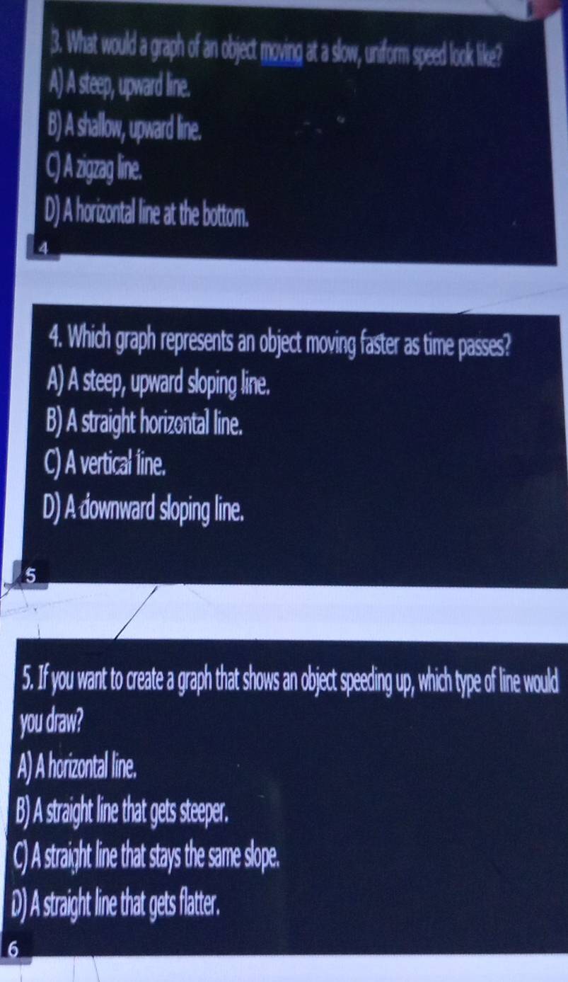 What would a graph of an object moving at a slow, uniform speed look like?
A) A steep, upward line.
B) A shallow, upward line.
C zigzag line.
D) A horizontal line at the bottom.
4. Which graph represents an object moving faster as time passes?
A) A steep, upward sloping line.
B) A straight horizontal line.
C) A vertical line.
D) A downward sloping line.
5
5. If you want to create a graph that shows an object speeding up, which type of line would
you draw?
A) A horizontal line.
B) A straight line that gets steeper.
C) A straight line that stays the same slope.
D) A straight line that gets flatter.
6