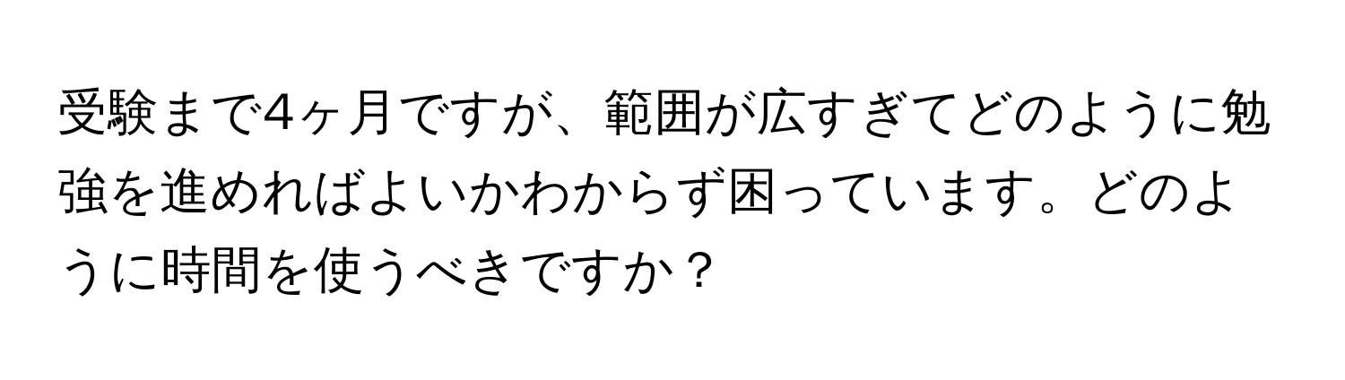 受験まで4ヶ月ですが、範囲が広すぎてどのように勉強を進めればよいかわからず困っています。どのように時間を使うべきですか？