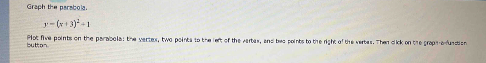 Graph the parabola.
y=(x+3)^2+1
Plot five points on the parabola: the vertex, two points to the left of the vertex, and two points to the right of the vertex. Then click on the graph-a-function 
button.