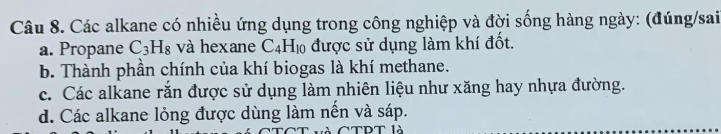 Các alkane có nhiều ứng dụng trong công nghiệp và đời sống hàng ngày: (đúng/sai
a. Propane C_3H_8 và hexane C_4H_10 được sử dụng làm khí đốt.
b. Thành phần chính của khí biogas là khí methane.
c. Các alkane rắn được sử dụng làm nhiên liệu như xăng hay nhựa đường.
d. Các alkane lỏng được dùng làm nền và sáp.