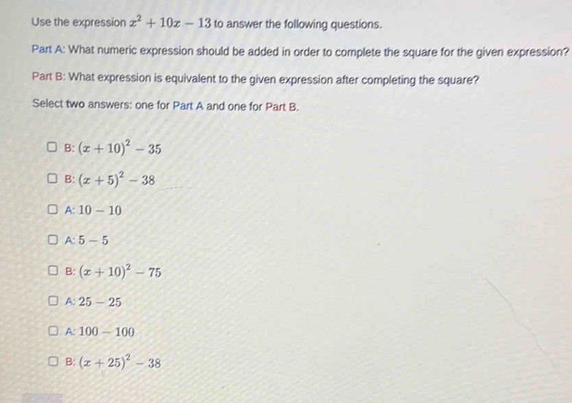 Use the expression x^2+10x-13 to answer the following questions.
Part A: What numeric expression should be added in order to complete the square for the given expression?
Part B: What expression is equivalent to the given expression after completing the square?
Select two answers: one for Part A and one for Part B.
B: (x+10)^2-35
B: (x+5)^2-38
A:10-10
A:5-5
B: (x+10)^2-75
A:25-25
A: 100-100
B: (x+25)^2-38