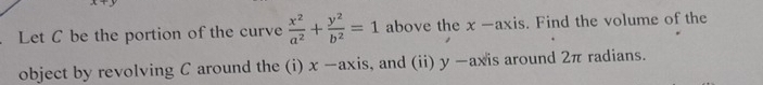 Let C be the portion of the curve  x^2/a^2 + y^2/b^2 =1 above the x -axis. Find the volume of the 
object by revolving C around the (i) x -axis, and (ii) y -axis around 2π radians.