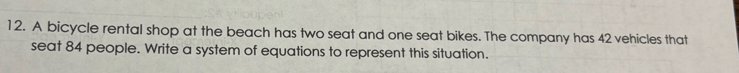 A bicycle rental shop at the beach has two seat and one seat bikes. The company has 42 vehicles that 
seat 84 people. Write a system of equations to represent this situation.