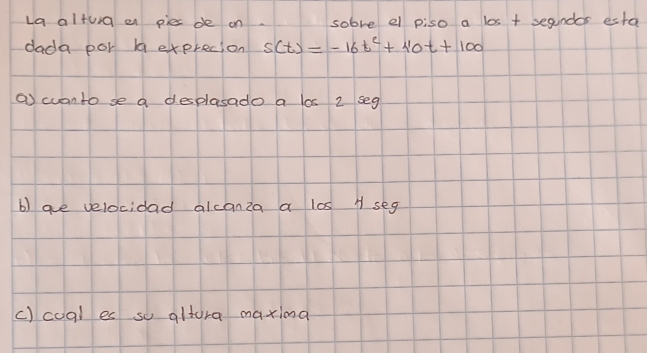 La alturg en pies de on. sobve el piso a los + segndos esta 
dada por bq exprecion s(t)=-16t^2+110t+100
a cuanto se a desplasado a los 2 seg 
b) are velocidad alcanza a los A seg 
c) coql es so altora maxina