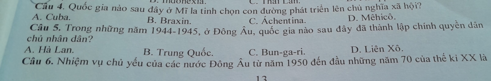 mdonexía. C. Uhár Lan
Câu 4. Quốc gia nào sau đây ở Mĩ la tinh chọn con đường phát triển lên chủ nghĩa xã hội?
A. Cuba. B. Braxin. C. Áchentina. D. Mêhicô.
Câu 5. Trong những năm 1944-1945, ở Đông Âu, quốc gia nào sau đây đã thành lập chính quyền dân
chủ nhân dân?
A. Hà Lan. B. Trung Quốc. C. Bun-ga-ri. D. Liên Xô.
Câu 6. Nhiệm vụ chủ yếu của các nước Đông Âu từ năm 1950 đến đầu những năm 70 của thế ki XX là
13