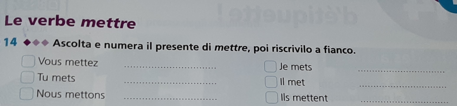 Le verbe mettre 
14 Ascolta e numera il presente di mettre, poi riscrivilo a fianco. 
Vous mettez _Je mets_ 
Tu mets _Il met_ 
Nous mettons _Ils mettent_