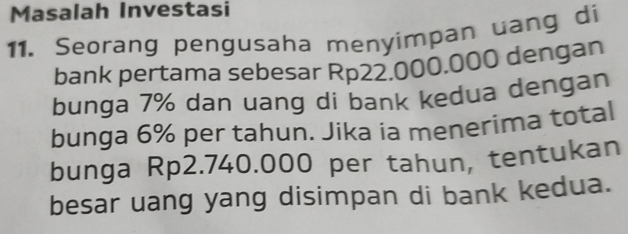 Masalah Investasi 
11. Seorang pengusaha menyimpan uang di 
bank pertama sebesar Rp22.000.000 dengan 
bunga 7% dan uang di bank kedua dengan 
bunga 6% per tahun. Jika ia menerima total 
bunga Rp2.740.000 per tahun, tentukan 
besar uang yang disimpan di bank kedua.