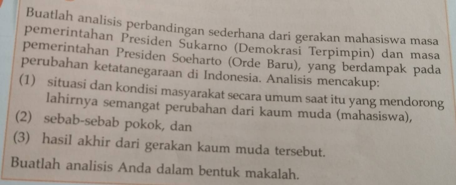 Buatlah analisis perbandingan sederhana dari gerakan mahasiswa masa 
pemerintahan Presiden Sukarno (Demokrasi Terpimpin) dan masa 
pemerintahan Presiden Soeharto (Orde Baru), yang berdampak pada 
perubahan ketatanegaraan di Indonesia. Analisis mencakup: 
(1) situasi dan kondisi masyarakat secara umum saat itu yang mendorong 
lahirnya semangat perubahan dari kaum muda (mahasiswa), 
(2) sebab-sebab pokok, dan 
(3) hasil akhir dari gerakan kaum muda tersebut. 
Buatlah analisis Anda dalam bentuk makalah.