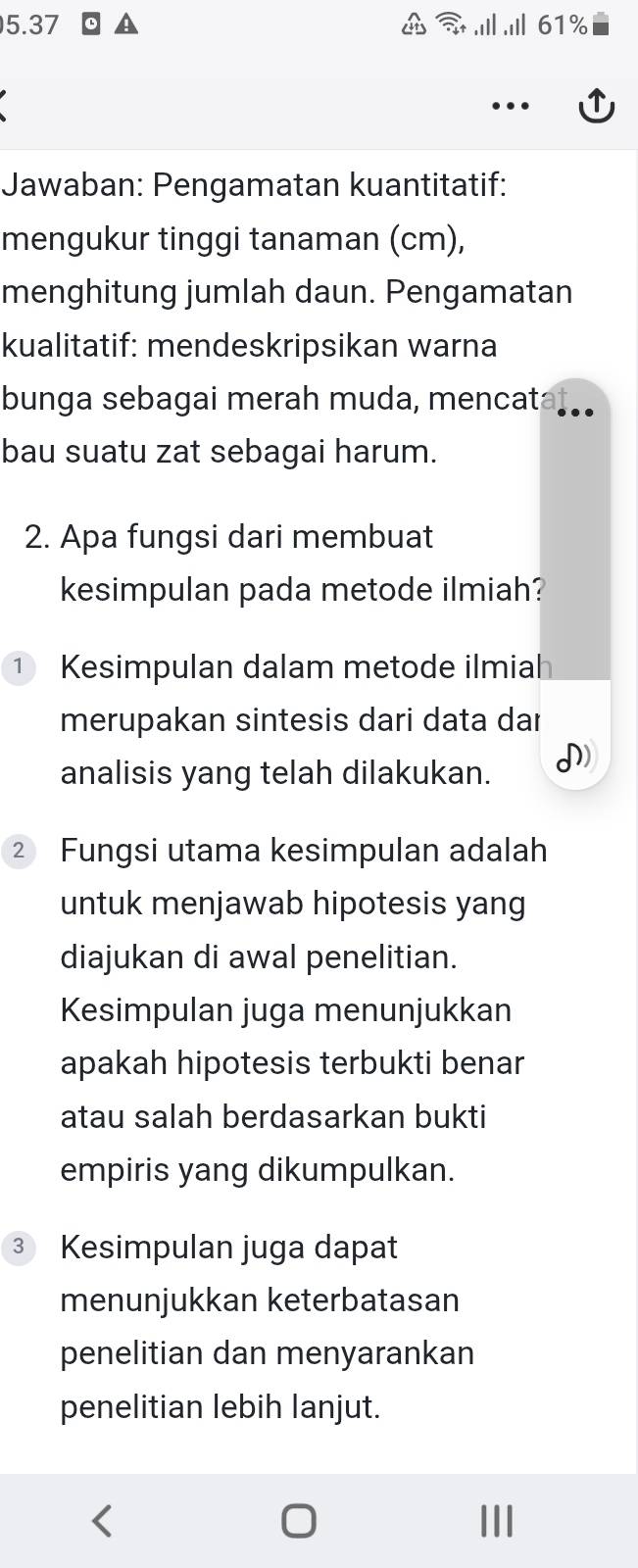 5.37 .Ⅲ .i 61%
Jawaban: Pengamatan kuantitatif: 
mengukur tinggi tanaman (cm), 
menghitung jumlah daun. Pengamatan 
kualitatif: mendeskripsikan warna 
bunga sebagai merah muda, mencat 
bau suatu zat sebagai harum. 
2. Apa fungsi dari membuat 
kesimpulan pada metode ilmiah? 
① Kesimpulan dalam metode ilmiah 
merupakan sintesis dari data dar 
analisis yang telah dilakukan. I) 
② Fungsi utama kesimpulan adalah 
untuk menjawab hipotesis yang 
diajukan di awal penelitian. 
Kesimpulan juga menunjukkan 
apakah hipotesis terbukti benar 
atau salah berdasarkan bukti 
empiris yang dikumpulkan. 
③ Kesimpulan juga dapat 
menunjukkan keterbatasan 
penelitian dan menyarankan 
penelitian lebih lanjut.