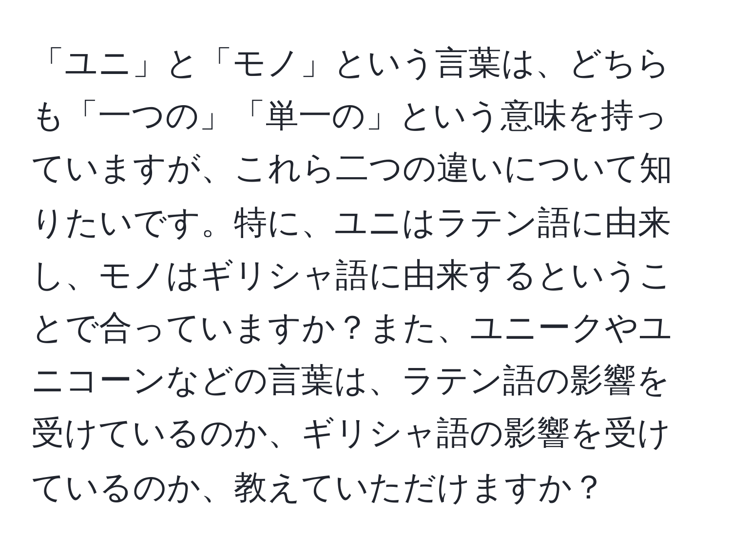 「ユニ」と「モノ」という言葉は、どちらも「一つの」「単一の」という意味を持っていますが、これら二つの違いについて知りたいです。特に、ユニはラテン語に由来し、モノはギリシャ語に由来するということで合っていますか？また、ユニークやユニコーンなどの言葉は、ラテン語の影響を受けているのか、ギリシャ語の影響を受けているのか、教えていただけますか？