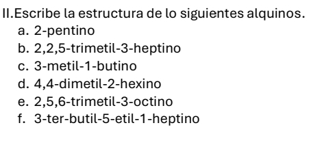 II.Escribe la estructura de lo siguientes alquinos. 
a. 2 -pentino 
b. 2, 2, 5 -trimetil -3 -heptino 
c. 3 -metil -1 -butino 
d. 4, 4 -dimetil -2 -hexino 
e. 2, 5, 6 -trimetil -3 -octino 
f. 3 -ter-butil -5 -etil -1 -heptino