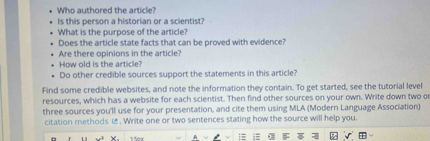 Who authored the article? 
Is this person a historian or a scientist? 
What is the purpose of the article? 
Does the article state facts that can be proved with evidence? 
Are there opinions in the article? 
How old is the article? 
Do other credible sources support the statements in this article? 
Find some credible websites, and note the information they contain. To get started, see the tutorial level 
resources, which has a website for each scientist. Then find other sources on your own. Write down two or 
three sources you’ll use for your presentation, and cite them using MLA (Modern Language Association) 
citation methods € . Write one or two sentences stating how the source will help you. 
15ox