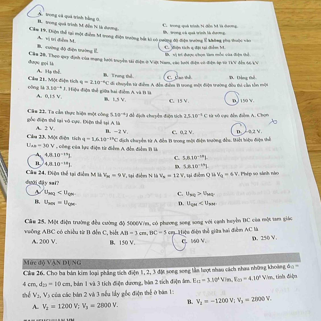 A.  trong cả quá trình bằng 0.
B. trong quá trình M đến N là dương,
C. trong quá trình N đến M là dương.
D. trong cả quả trình là dương.
Câu 19. Điện thế tại một điểm M trong điện trường bắt kì có cường độ điện trường E không phụ thuộc vào
A. vị trí điễm M.
C. diện tích q đặt tại điểm M.
B. cường độ điện trường E.
D. vị trí được chọn làm mốc của điện thế.
Câu 20. Theo quy định của mạng lưới truyền tải điện ở Việt Nam, các lưới điện có điện áp từ 1kV đến 66 kV
được gọi là
A. Hạ thể. B. Trung thế.
C. Cao thể. D. Đằng thể.
Câu 21. Một điện tích q=2.10^(-6)C di chuyển từ điểm A đến điểm B trong một điện trường đều thì cần tốn một
công là 3.10^(-4)J. Hiệu điện thế giữa hai điểm A và B là
A. 0,15 V. B. 1,5 V.
C. 15 V. D,) 150 V.
Câu 22. Ta cần thực hiện một công 5.10^(-6)J để dịch chuyển điện tích 2,5.10^(-5)C từ vô cực đến điểm A. Chọn
gốc điện thế tại vô cực. Điện thế tại A là
A. 2 V. B. -2 V. C. 0,2 V. D. 0,2 V.
Câu 23. Một điện tích q=1,6.10^(-19)C dịch chuyển từ A đến B trong một điện trường đều. Biết hiệu điện thế
U_AB=30V , công của lực điện từ điểm A đến điểm B là
A. 4,8.10^(-19)J.
C. 5,8.10^(-18)J.
B. 4,8.10^(-18)J.
D. 5,8.10^(-19)J.
Câu 24. Điện thế tại điểm M là V_M=9V , tại điểm N là V_N=12V T, tại điểm Q là V_Q=6V. Phép so sánh nào
dưới đậy sai?
U_MQ
C. U_NQ>U_MQ.
B. U_MN=U_QM. D. U_QM
Câu 25. Một điện trường đều cường độ 5000V/m, có phương song song với cạnh huyền BC của một tam giác
vuông ABC có chiều từ B đến C, biết AB=3cm,BC=5cm 1Hiệu điện thế giữa hai điểm AC là
A. 200 V. B. 150 V. C. 160 V. D. 250 V.
Mức độ VậN DụNG
Câu 26. Cho ba bản kim loại phẳng tích điện 1, 2, 3 đặt song song lần lượt nhau cách nhau những khoảng dự 12=
4 cm, d_23=10cm , bản 1 và 3 tích điện dương, bản 2 tích điện âm. E_12=3.10^4V/m,E_23=4.10^4V/m , tính điện
thể V_2,V_3 của các bản 2 và 3 nếu lấy gốc điện thế ở bản 1:
B. V_2=-1200V;V_3=2800V.
A. V_2=1200V;V_3=2800V.