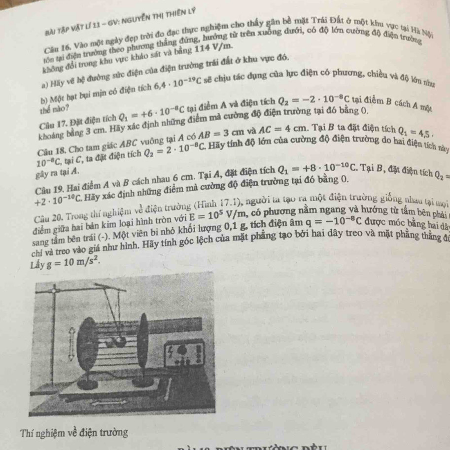 bài Tập vật lí 11 - GV: NGUyễn THị tHiên Lý
Căn 16. Vào một ngày đẹp trời đo đạc thực nghiệm cho thấy gân bề mặt Trái Đất ở một khu vực tại Hà Nội
tôn tại điện trưởng theo phương thắng đứng, hướng từ trên xuồng dưới, có độ lớn cường độ điện trường
không đổi trong khu vực khảo sát và bằng 114 V/m.
a) Hãy vẽ hệ đường sức điện của điện trường trái đất ở khu vực đó.
b) Một hạt bụi mịn có điện tích 6,4· 10^(-19)C sẽ chịu tác dụng của lực điện có phương, chiều và độ lớn như
thế nào?
Câu 17. Đặt điện tích Q_1=+6· 10^(-8)C tại điểm A và điện tích Q_2=-2· 10^(-8)C tại điềm B cách A một
khoảng bằng 3 cm. Hãy xác định những điểm mà cường độ điện trường tại đó bằng 0.
Cầâu 18. Cho tam giác ABC vuông tại A có AB=3cm và AC=4cm. Tại B ta đặt điện tích Q_1=4,5.
10^(-8)C C, tại C, ta đặt điện tích Q_2=2· 10^(-8)C 2. Hãy tính độ lớn của cường độ điện trường do hai điện tích này
gây ra tại A.
Câu 19. Hai điểm A và B cách nhau 6 cm. Tại A, đặt điện tích Q_1=+8· 10^(-10)C. Tại B, đặt điện tích Q_2=
+2· 10^(-10)C 1 Hãy xác định những điểm mà cường độ điện trường tại đó bằng 0.
Câu 20. Trong thí nghiệm về điện trường (Hình 17.1), người ta tạo ra một điện trường giống nhau tại mội
điểm giữa hai bản kim loại hình tròn với E=10^5V/m , có phương nằm ngang và hướng từ tấm bên phải
sang tấm bên trái (-). Một viên bi nhỏ khối lượng 0,1 g, tích điện âm q=-10^(-8)C được móc bằng hai dât
chi và treo vào giá như hình. Hãy tính góc lệch của mặt phẳng tạo bởi hai dây treo và mặt phẳng thằng đư
Lấy g=10m/s^2.
Thí nghiệm về điện trường