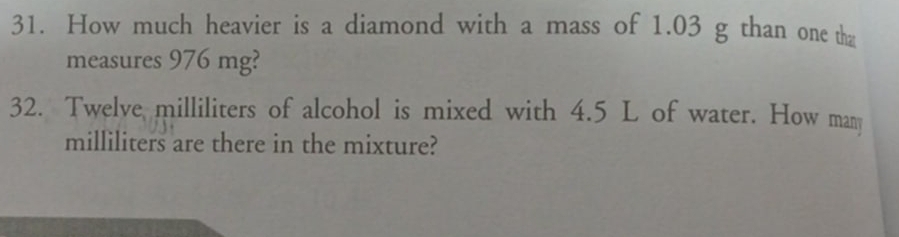 How much heavier is a diamond with a mass of 1.03 g than one th 
measures 976 mg? 
32. Twelve milliliters of alcohol is mixed with 4.5 L of water. How man
milliliters are there in the mixture?