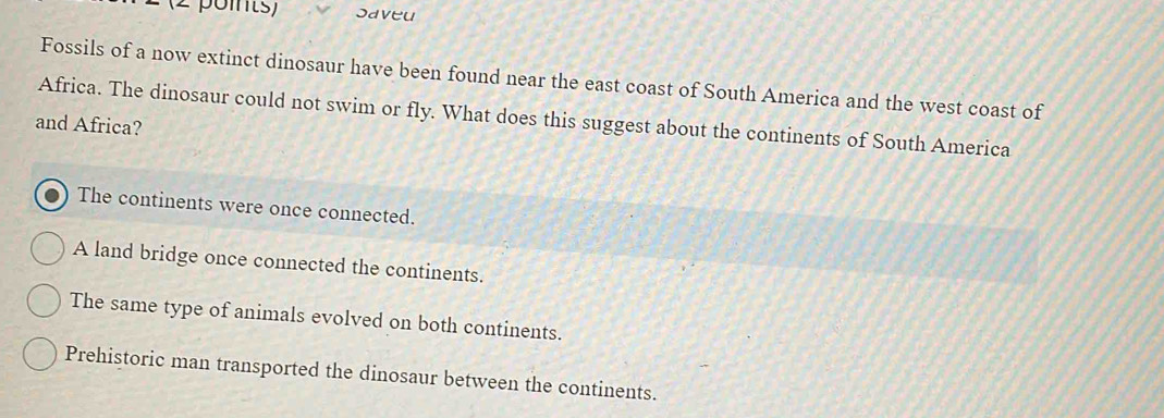 Saveu
Fossils of a now extinct dinosaur have been found near the east coast of South America and the west coast of
Africa. The dinosaur could not swim or fly. What does this suggest about the continents of South America
and Africa?
The continents were once connected.
A land bridge once connected the continents.
The same type of animals evolved on both continents.
Prehistoric man transported the dinosaur between the continents.