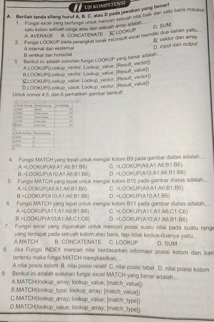 UJI KOMPETENSI
A. Berilah tanda silang huruf A, B, C, atau D pada jawaban yang benar!
1. Fungsi excel yang berfungsi untuk mencari sebuah nilai baik dari satu baris maupun
D. SUM
satu kolom sebuah range atau dari sebuah array adalah....
A. AVERAGE B. CONCATENATE CLOOKUP
2. Fungsi LOOKUP pada perangkat lunak microsoft excel memiliki dua varian yaitu....
vektor dan array
Ainternal dan eksternal
D. input dan output
B.vertikal dan horisotal
3. Berikut ini adalah susunan fungsi LOOKUP yang benar adalah....
A.LOOKUP(Lookup_vector; Lookup_value; [Result_vector])
B.LOOKUP(Lookup_vector; Lookup_value; [Result_value])
CLOOKUP(Lookup_value; Lookup_vector; [Result_vector])
D.LOOKUP(Lookup_value; Lookup_vector; [Result_value])
Untuk nomor 4,5, dan 6 perhatikan gambar berikut!
Kode Barang Nama Baráná
* iDO2 4
, iDOA
Ⅱ IDO1
+2
4. Fungsi MATCH yang tepat untuk mengisi kolom B9 pada gambar diatas adalah....
A.=LOOKUP(A9:A1:A6:B1:B6) C. =LOOKUP(A9;A1:A6;B1:B6)
.=LOOKUP(A10;A1:A6;B1:B6) D. =LOOKUP(A10:A1:A6:B1:B6)
5. Fungsi MATCH yang tepat untuk mengisi kolom B10 pada gambar diatas adalah....
A.=LOOKUP(A9:A1:A6:B1:B6) C. =LOOKUP(A9;A1:A6;B1:B6)
B. :LOOKUP(A10;A1:A6;B1:B6) D. =LOOKUP(A10:A1:B6)
6. Fungsi MATCH yang tepat untuk mengisi kolom B11 pada gambar diatas adalah....
A.=LOOKUP(A11;A1:A6;B1:B6) C. =LOOKUP(A11;A1:A6;C1:C6)
B.=LOOKUP(A10;A1:A6;C1:C6) D. =LOOKUP(A10;A1:A6;B1:B6)
7. Fungsi excel yang digunakan untuk mencari posisi suatu nilai pada suatu range
yang terdapat pada sebuah kolom atau baris, tapi tidak kedua-duanya yaitu...
A.MATCH B. CONCATENATE C. LOOKUP D. SUM
8. Jika Fungsi INDEX mencari nilai berdasarkan informasi posisi kolom dan bari
tertentu maka fungsi MATCH menghasilkan....
A.nilai posisi kolom B. nilai posisi relatif C. nilai posisi tabel D. nilai posisi kolom
9. Berikut ini adalah susunan fungsi excel MATCH yang benar adalah...
A.MATCH(lookup_array; lookup_value; [match_value])
B.MATCH(lookup_type; lookup_array; [match_value])
C.MATCH(lookup_array; lookup_value; [match_type])
D.MATCH(lookup_value; lookup_array; [match_type])