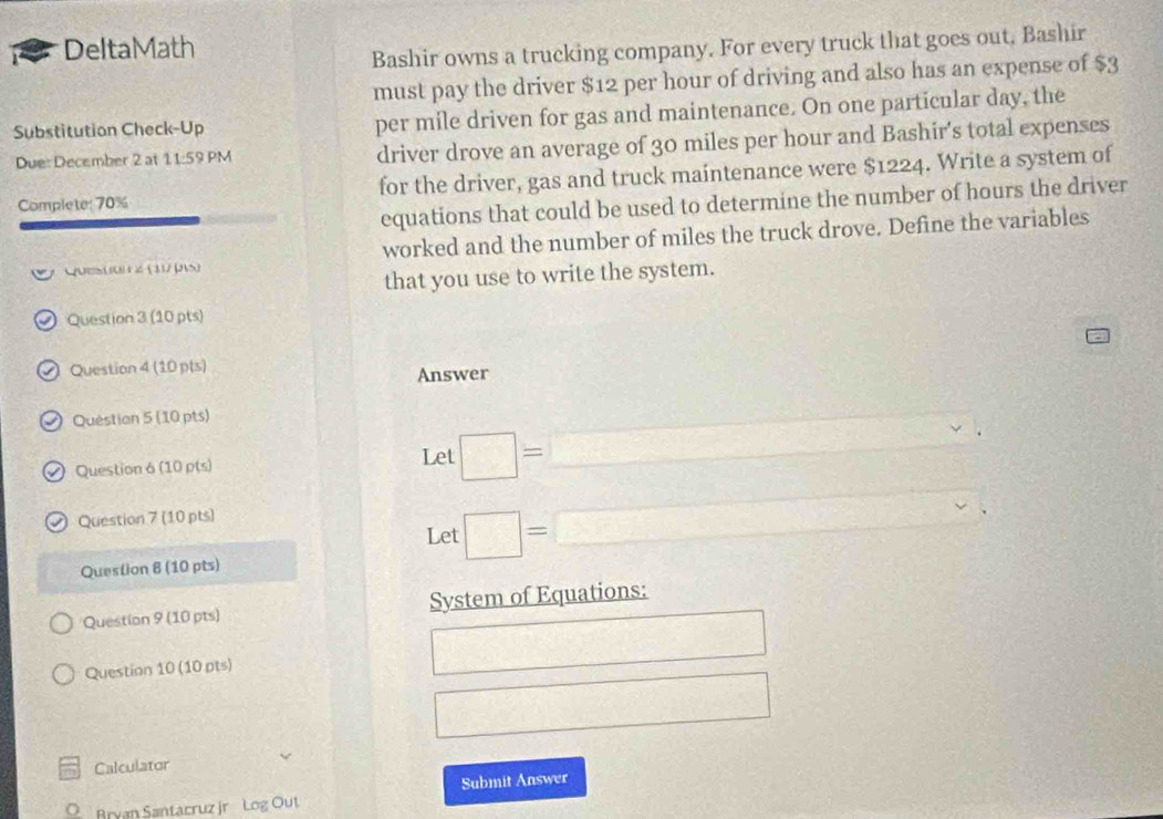 DeltaMath 
Bashir owns a trucking company. For every truck that goes out, Bashir 
must pay the driver $12 per hour of driving and also has an expense of $3
Substitution Check-Up per mile driven for gas and maintenance. On one particular day, the 
Due: December 2 at 11:59 PM driver drove an average of 30 miles per hour and Bashir's total expenses 
Complete: 70% for the driver, gas and truck maintenance were $1224. Write a system of 
equations that could be used to determine the number of hours the driver 
worked and the number of miles the truck drove. Define the variables 
Questu z (1)/(s) 
that you use to write the system. 
2 Question 3 (10 pts) 
O Question 4 (10 pts) 
Answer 
O Quéstian 5 (10 pts) 
O Question à (10 pts) Let □ =□ . =- 1/2 (- 1/2 ,-(- 1/2 ,0) 
Let □ =□
Question 7 (10 pts) 
Question 8 (10 pts) 
Question 9 (10 pts) System of Equations: 
Question 10 (10 pts) □ □ 
□ 
Calculator 
Submit Answer 
Bryan Santacruz jr Log Out