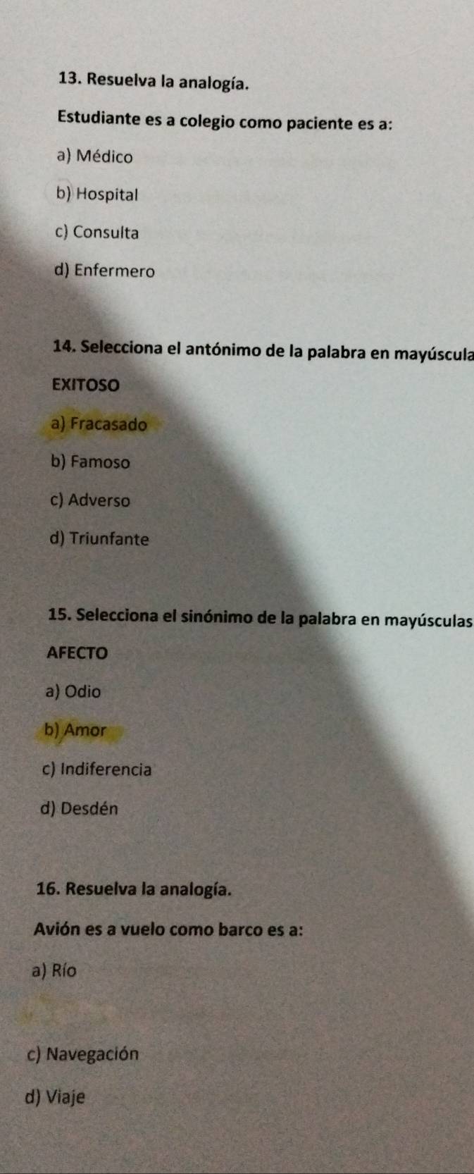 Resuelva la analogía.
Estudiante es a colegio como paciente es a:
a) Médico
b) Hospital
c) Consulta
d) Enfermero
14. Selecciona el antónimo de la palabra en mayúscula
EXITOSO
a) Fracasado
b) Famoso
c) Adverso
d) Triunfante
15. Selecciona el sinónimo de la palabra en mayúsculas
AFECTO
a) Odio
b) Amor
c) Indiferencia
d) Desdén
16. Resuelva la analogía.
Avión es a vuelo como barco es a:
a) Río
c) Navegación
d) Viaje