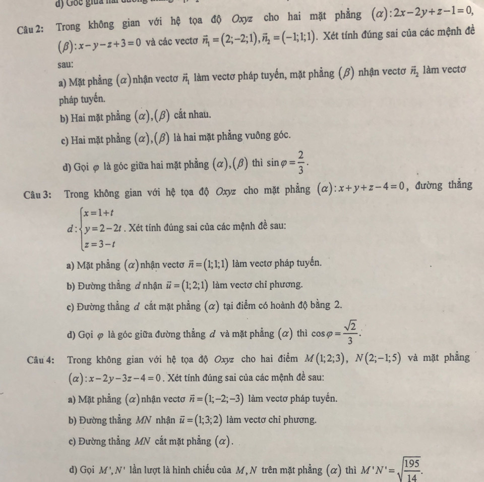 Gốc giữa nài đất
Câu 2: Trong không gian với hệ tọa độ Oxyz cho hai mặt phẳng (α): 2x-2y+z-1=0,
(beta ):x-y-z+3=0 và các vectơ vector n_1=(2;-2;1),vector n_2=(-1;1;1). Xét tính đúng sai của các mệnh đề
sau:
a) Mặt phẳng (α)nhận vectơ vector n_1 làm vectơ pháp tuyến, mặt phẳng (β) nhận vectơ vector n_2 làm vectơ
pháp tuyến.
b) Hai mặt phẳng (α),(β) cắt nhau.
c) Hai mặt phẳng (α),(β) là hai mặt phẳng vuông góc.
d) Gọi φ là góc giữa hai mặt phẳng (α),(β) thì sin varphi = 2/3 .
Câu 3: Trong không gian với hệ tọa độ Oxyz cho mặt phẳng (α): x+y+z-4=0 , đường thẳng
d beginarrayl x=1+t y=2-2t z=3-tendarray.. Xét tính đúng sai của các mệnh đề sau:
a) Mặt phẳng (α)nhận vectơ vector n=(1;1;1) làm vectơ pháp tuyến.
b) Đường thẳng d nhận vector u=(1;2;1) làm vectơ chỉ phương.
c) Đường thẳng đ cắt mặt phẳng (α) tại điểm có hoành độ bằng 2.
d) Gọi φ là góc giữa đường thẳng & và mặt phẳng (α) thì cos varphi = sqrt(2)/3 .
Câu  4: Trong không gian với hệ tọa độ Oxyz cho hai điểm M(1;2;3),N(2;-1;5) và mặt phẳng
(α): x-2y-3z-4=0. Xét tính đúng sai của các mệnh đề sau:
a) Mặt phẳng (α)nhận vectơ vector n=(1;-2;-3) làm vectơ pháp tuyến.
b) Đường thẳng MN nhận vector u=(1;3;2) làm vectơ chi phương.
c) Đường thẳng MN cắt mặt phẳng (α).
d) Gọi M',N' lần lượt là hình chiếu của M, N trên mặt phẳng (α) thì M'N'=sqrt(frac 195)14.