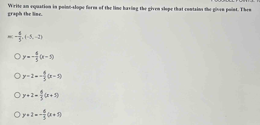 Write an equation in point-slope form of the line having the given slope that contains the given point. Then
graph the line.
m: - 6/5 ,(-5,-2)
y=- 6/5 (x-5)
y-2=- 6/5 (x-5)
y+2= 6/5 (x+5)
y+2=- 6/5 (x+5)