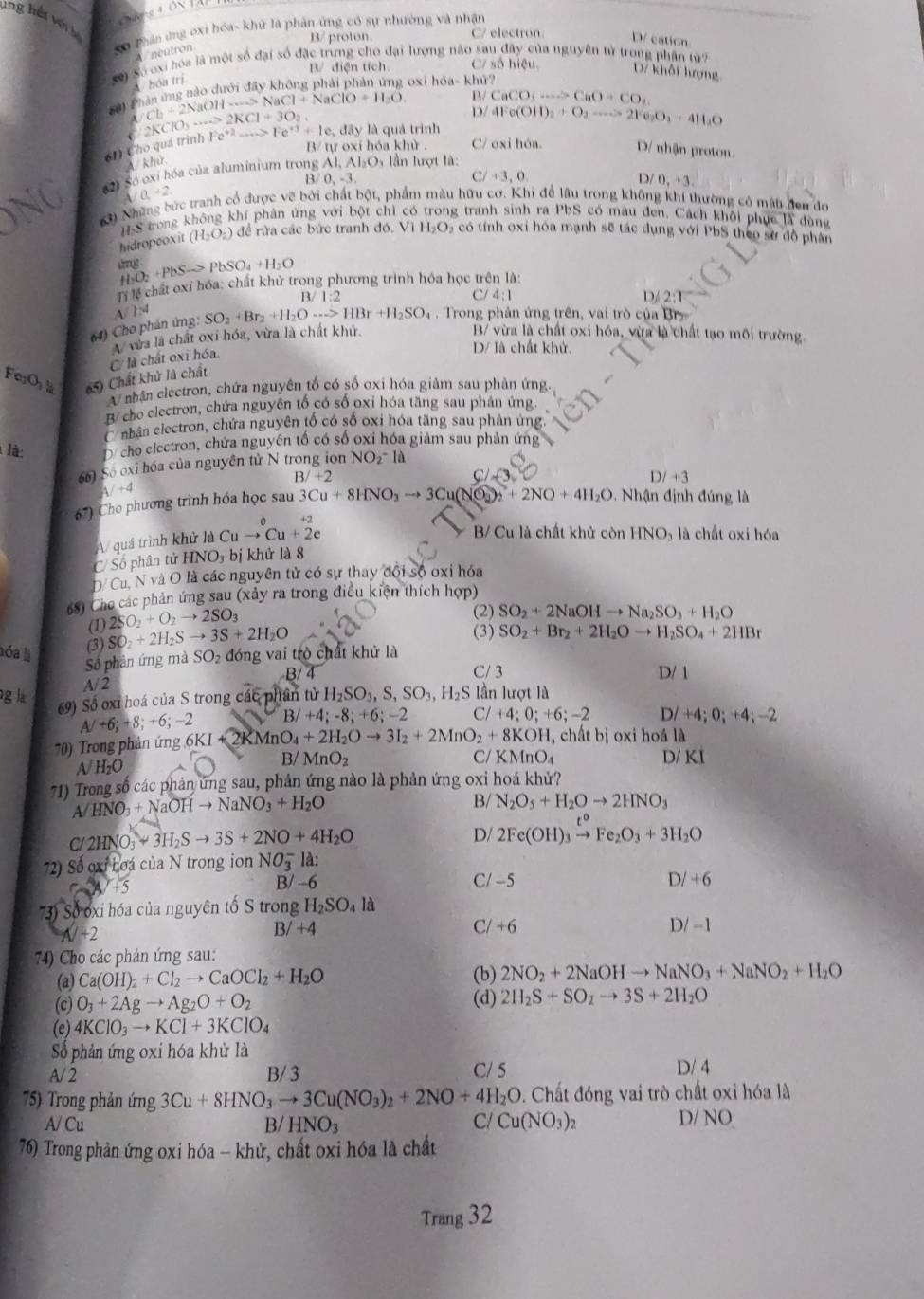 ang hải v 
Số Phản ứng oxi hóa- khử là phản ứng có sự nhường và nhận
B/ proton. C/ electron D/ cation
neu tro  
Số) Số oxi bóa là một số đại số đặc trưng cho đại lượng nào sau đây của nguyên tử trong phân
B/ điện tích C/ số hiệu. D7 khối hượng
hóa trị
B ải Phân ứng nào dưới đãy không phải phản ứng oxi hỏa- khử? (0°)
p CaCO_3to CaO+CO_2
A Cl_2+2NaOHto NaCl+NaClO+H_2O D/ 4Fe(OH)_2+O_2to 21 O_2O_2+4)1_2O
61) Cho quá trình C 2KClO_3·s sim 2KCl+3O_2, Fe^(+2)-·s >Fe^(+3)+1e, , đây là quả trình
B/ tự oxi hóa khử . C/ oxi hóa. D/ nhận proton.
A khử
62) Só exi hóa của aluminium trong 3AI,AI_2O 9, lần lượt là:
B 0,-3,
C/ +3,0,
D 0,+3
A/0,+2
63) Những bức tranh cổ được vẽ bởi chất bột, phẩm màu hữu cơ. Khi để lâu trong không khí thường có mât đen đo
H-S trong không khí phản ứng với bột chỉ có g tranh sinh ra PbS có màu đen. Cách khôi phục là dùng
hidropeoxit (H_2O_2) đề rừa các bức tranh đó. Vì H_2O_2 có tính oxi hóa mạnh sẽ tác dụng với PbS theo sở đồ phân
H_2O_2+PbSto PbSO_4+H_2O
Ti lể chất oxỉ hóa: chất khử trong phương trình hóa học trên là:
B/1:2 C/ 4:1
2/2:1
A/ 1:4
64) Cho phản ứng: SO_2+Br_2+H_2Oto HBr+H_2SO_4 Trong phân ứng trên, vai trò của Br
A vừa là chất oxỉ hóa, vừa là chất khử,
B/ vừa là chất oxi hóa, vừa là chất tạo môi trường.
C/ là chất oxi hóa.
D/ là chất khử.
FerOr 65) Chất khử là chất
A nhân electron, chứa nguyên tố có số oxi hóa giảm sau phản ứng
B/ cho electron, chứa nguyên tổ có số oxỉ hóa tăng sau phán ứng.
C nhân electron, chứa nguyên tổ có số oxi hóa tăng sau phản ứng,
là: D cho electron, chứa nguyên tổ có số oxỉ hóa giảm sau phản ứng
66) Số oxỉ hóa của nguyên tử N trong ion NO_2^(-
B/+2
C/
D/+3
A/+4
67) Cho phương trình hóa học sau 3Cu+8HNO_3)to 3Cu(NO_3)_2+2NO+4H_2O.  Nhận định đúng là
_0+2
A/ quá trình khử là Cuto Cu+2e
B/ Cu là chất khử còn HNO₃ là chất oxi hóa
C/ Số phân tử HNO3 bị khử là 8
D. Cu, N và O là các nguyên tử có sự thay đội số oxi hóa
68) Cho các phản ứng sau (xảy ra trong điều kiện thích hợp)
(1) 2SO_2+O_2to 2SO_3
(2) SO_2+2NaOHto Na_2SO_3+H_2O
(3) SO_2+2H_2Sto 3S+2H_2O
(3)
Số phản ứng mà SO_2+Br_2+2H_2Oto H_2SO_4+2HBr
hóa là SO_2 đóng vai trò chất khử là
B/4 C/ 3 D/ 1
g là A/2
69) Số oxỉ hoá của S trong các phân tử XH_2SO_3,S,SO_3,H_2S lần lượt là
A/+6;+8;+6;-2 B /+4;-8;+6;-2 C /+4;0;+6;-2 D/+4;0;+4;-2
70) Trong phản ứng 6KI+2KMnO_4+2H_2Oto 3I_2+2MnO_2+8KOH ,  chất bị oxi hoá là
B/ D/ KI
A/ H₂O MnO_2
C/ KMnO_4
71) Trong số các phản ứng sau, phản ứng nào là phản ứng oxi hoá khử?
A HNO_3+NaOHto NaNO_3+H_2O
B/ N_2O_5+H_2Oto 2HNO_3
D/
C/ 2HNO_3to 3H_2Sto 3S+2NO+4H_2O 2Fe(OH)_3xrightarrow t°Fe_2O_3+3H_2O
72) Số oxỉ hoa của N trong ion NO_3^(- là:
B/ -6 C/ -5 D/+6
73) Số oxi hóa của nguyên tố S trong H_2)SO_4la
N+2
B/+4 C/ +6 D/ -1
* 74) Cho các phản ứng sau:
(a) Ca(OH)_2+Cl_2to CaOCl_2+H_2O (b) 2NO_2+2NaOHto NaNO_3+NaNO_2+H_2O
(c) O_3+2Agto Ag_2O+O_2 (d) 2H_2S+SO_2to 3S+2H_2O
(e) 4KClO_3to KCl+3KClO_4
Số phản ứng oxi hóa khử là
A/2 B/ 3 C/ 5 D/ 4
75) Trong phản ứng 3Cu+8HNO_3to 3Cu(NO_3)_2+2NO+4H_2O 0. Chất đóng vai trò chất oxi hóa là
A/ Cu B/ HNO_3 C/ Cu(NO_3)_2 D/ NO
76) Trong phản ứng oxi hóa - khử, chất oxi hóa là chất
Trang 32