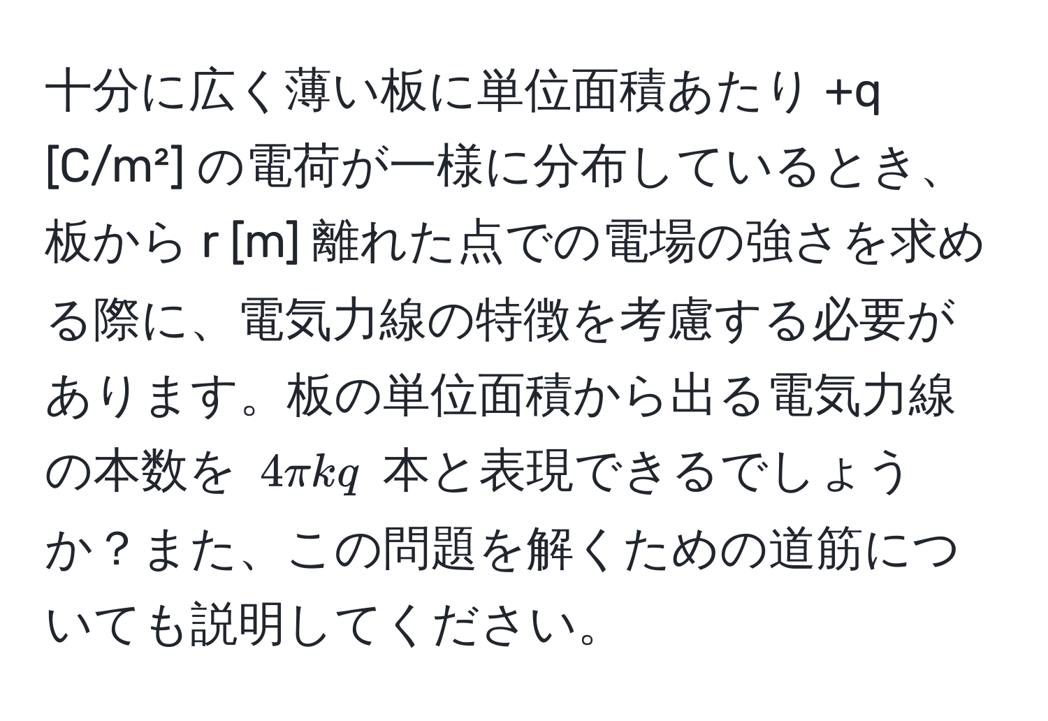 十分に広く薄い板に単位面積あたり +q [C/m²] の電荷が一様に分布しているとき、板から r [m] 離れた点での電場の強さを求める際に、電気力線の特徴を考慮する必要があります。板の単位面積から出る電気力線の本数を $4π k q$ 本と表現できるでしょうか？また、この問題を解くための道筋についても説明してください。