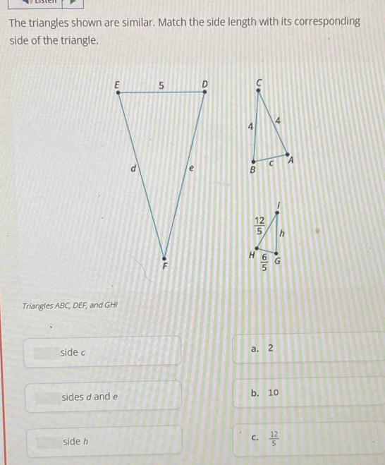 The triangles shown are similar. Match the side length with its corresponding
side of the triangle.
 
 
Triangles ABC, DEF, and GHI
side c a. 2
sidesd and e b. 10
side h
C.  12/5 