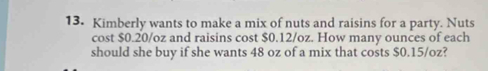 Kimberly wants to make a mix of nuts and raisins for a party. Nuts 
cost $0.20/oz and raisins cost $0.12/oz. How many ounces of each 
should she buy if she wants 48 oz of a mix that costs $0.15/oz?