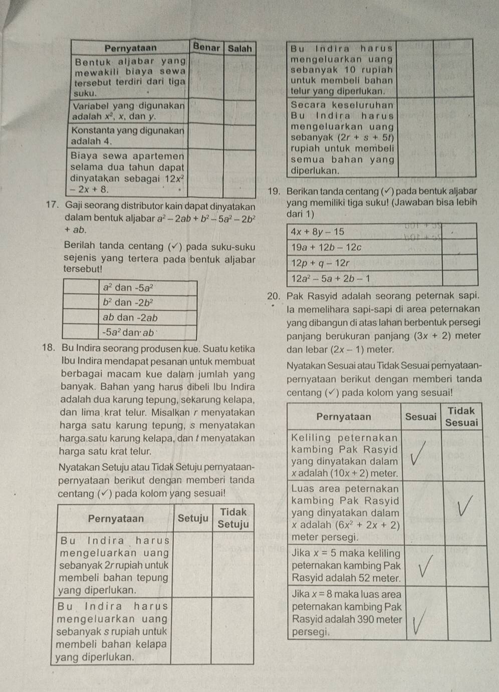 Berikan tanda centang (√) pada bentuk aljabar
17Gaji seorang distributor kain dapat dinyatakan dari 1) yang memiliki tiga suku! (Jawaban bisa lebih
dalam bentuk aljabar a^2-2ab+b^2-5a^2-2b^2
+ ab.
Berilah tanda centang (√) pada suku-suku
sejenis yang tertera pada bentuk aljabar
tersebut!
20. Pak Rasyid adalah seorang peternak sapi.
la memelihara sapi-sapi di area peternakan
yang dibangun di atas lahan berbentuk persegi
panjang berukuran panjang (3x+2) meter
18. Bu Indira seorang produsen kue. Suatu ketika dan lebar (2x-1) meter.
Ibu Indira mendapat pesanan untuk membuat Nyatakan Sesuai atau Tidak Sesuai peryataan-
berbagai macam kue dalam jumlah yang
banyak. Bahan yang harus dibeli Ibu Indira pernyataan berikut dengan memberi tanda
adalah dua karung tepung, sekarung kelapa, centang (✓) pada kolom yang sesuai!
dan lima krat telur. Misalkan r menyatakan
harga satu karung tepung, s menyatakan
harga satu karung kelapa, dan t menyatakan 
harga satu krat telur. 
Nyatakan Setuju atau Tidak Setuju pernyataan- 
pernyataan berikut dengan memberi tanda 
centang ( √) pada kolom yang sesuai!