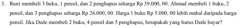 Runi membeli 3 buku, 1 pensil, dan 2 penghapus seharga Rp 39.000, 00. Ahmad membeli 1 buku, 2
pensil, dan 3 penghapus seharga Rp 26.000, 00. Harga 1 buku Rp 5.000, 00 lebih mahal daripada harga 
pensil. Jika Dede membeli 2 buku, 4 pensil dan 5 penghapus, berapakah yang harus Dede bayar?