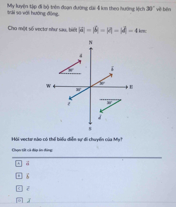 My luyện tập đi bộ trên đoạn đường dài 4 km theo hướng lệch 30° về bēn
trái so với hướng đông.
Cho một số vectơ như sau, biết |vector a|=|vector b|=|vector c|=|vector d|=4km:
Hỏi vectơ nào có thể biểu diễn sự di chuyển của My?
Chọn tất cả đáp án đúng:
A vector a
B vector b
C vector c
D vector d