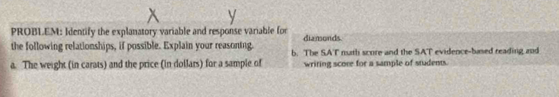 PROBLEM: Identify the explanatory variable and response variable for diamonds 
the following relationships, if possible. Explain your reasoning. b. The SAT math score and the SAT evidence-based reading and 
a. The weight (in carats) and the price (in dollars) for a sample of writing score for a sample of students.