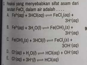 Reaksi yang menyebabkan sifat asam dari
larutan FeCl_3 dalam air adalah . . . .
A. Fe^(3+)(aq)+3HCl(aq)leftharpoons FeCl_3(aq)+
3H^+(aq)
B. Fe^(3+)(aq)+3H_2O(l)leftharpoons Fe(OH)_3(s)+ 9
3H^+(aq)
C. Fe(OH)_3(s)+3HCl(l)leftharpoons FeCl_3(s)+
3OH^-(aq)
D. Cl^-(aq)+H_2O(l)leftharpoons HCl(aq)+OH^-(aq)
E Cl^-(aq)+3H^+(l)leftharpoons HCl(aq)