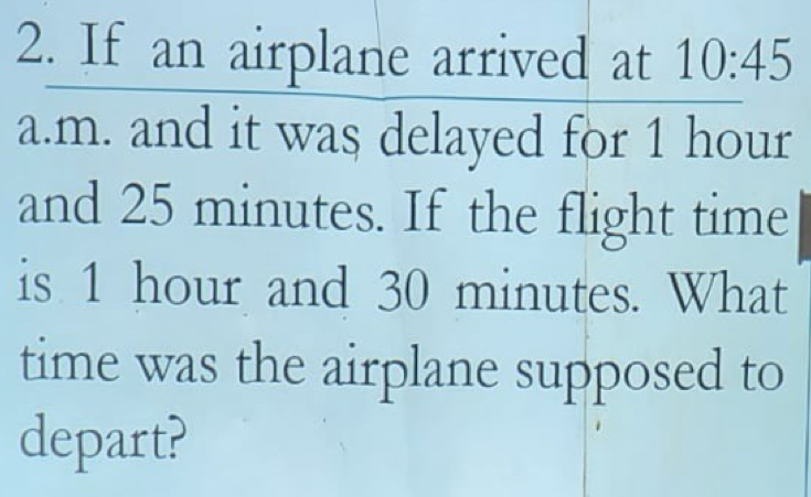 If an airplane arrived at 10:45 
a.m. and it was delayed for 1 hour
and 25 minutes. If the flight time 
is 1 hour and 30 minutes. What 
time was the airplane supposed to 
depart?