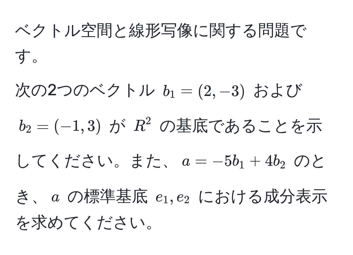 ベクトル空間と線形写像に関する問題です。
次の2つのベクトル $b_1 = (2, -3)$ および $b_2 = (-1, 3)$ が $R^2$ の基底であることを示してください。また、$a = -5b_1 + 4b_2$ のとき、$a$ の標準基底 $e_1, e_2$ における成分表示を求めてください。