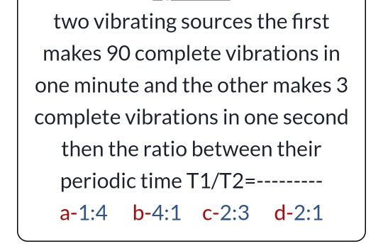 two vibrating sources the first
makes 90 complete vibrations in
one minute and the other makes 3
complete vibrations in one second
then the ratio between their
periodic time T1/T2= _
a-1:4 b-4:1 c-2:3 d -2:1