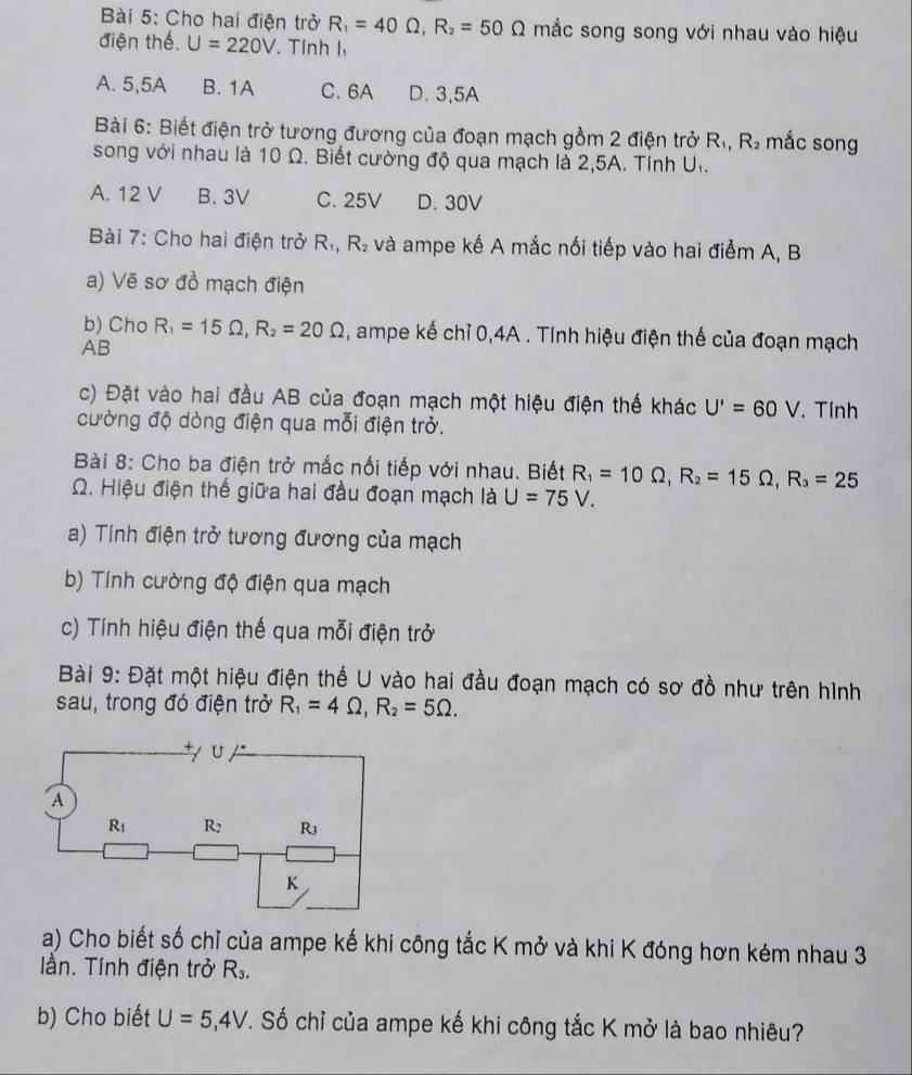 Cho hai điện trở R_1=40Omega ,R_2=50Omega mắc song song với nhau vào hiệu
điện thế. U=220V. Tính l,
A. 5,5A B. 1A C. 6A D. 3,5A
Bài 6: Biết điện trở tương đương của đoạn mạch gồm 2 điện trở R_1,R_2 mắc song
song với nhau là 10 Ω. Biết cường độ qua mạch là 2,5A. Tính U.
A. 12 V B. 3V C. 25V D. 30V
Bài 7: Cho hai điện trở R_1,R_2 và ampe kế A mắc nối tiếp vào hai điểm A, B
a) Vẽ sơ đồ mạch điện
b) Cho R_1=15Omega ,R_2=20Omega , ampe kế chỉ 0,4A . Tính hiệu điện thế của đoạn mạch
AB
c) Đặt vào hai đầu AB của đoạn mạch một hiệu điện thế khác U'=60V. Tính
cường độ dòng điện qua mỗi điện trở.
Bài 8: Cho ba điện trở mắc nổi tiếp với nhau. Biết R_1=10Omega ,R_2=15Omega ,R_3=25
Q. Hiệu điện thế giữa hai đầu đoạn mạch là U=75V.
a) Tính điện trở tương đương của mạch
b) Tính cường độ điện qua mạch
c) Tính hiệu điện thế qua mỗi điện trở
Bài 9: Đặt một hiệu điện thế U vào hai đầu đoạn mạch có sơ đồ như trên hình
sau, trong đó điện trở R_1=4Omega ,R_2=5Omega .
a) Cho biết số chỉ của ampe kế khi công tắc K mở và khi K đóng hơn kém nhau 3
lần. Tính điện trở R_3.
b) Cho biết U=5,4V T. Số chỉ của ampe kế khi công tắc K mở là bao nhiêu?