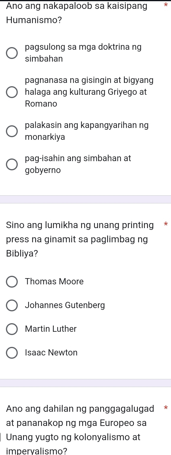 Ano ang nakapaloob sa kaisipang ₹*
Humanismo?
pagsulong sa mga doktrina ng
simbahan
pagnanasa na gisingin at bigyang
halaga ang kulturang Griyego at
Romano
palakasin ang kapangyarihan ng
monarkiya
pag-isahin ang simbahan at
gobyerno
Sino ang lumikha ng unang printing *
press na ginamit sa paglimbag ng
Bibliya?
Thomas Moore
Johannes Gutenberg
Martin Luther
Isaac Newton
Ano ang dahilan ng panggagalugad *
at pananakop ng mga Europeo sa
Unang yugto ng kolonyalismo at
imperyalismo?