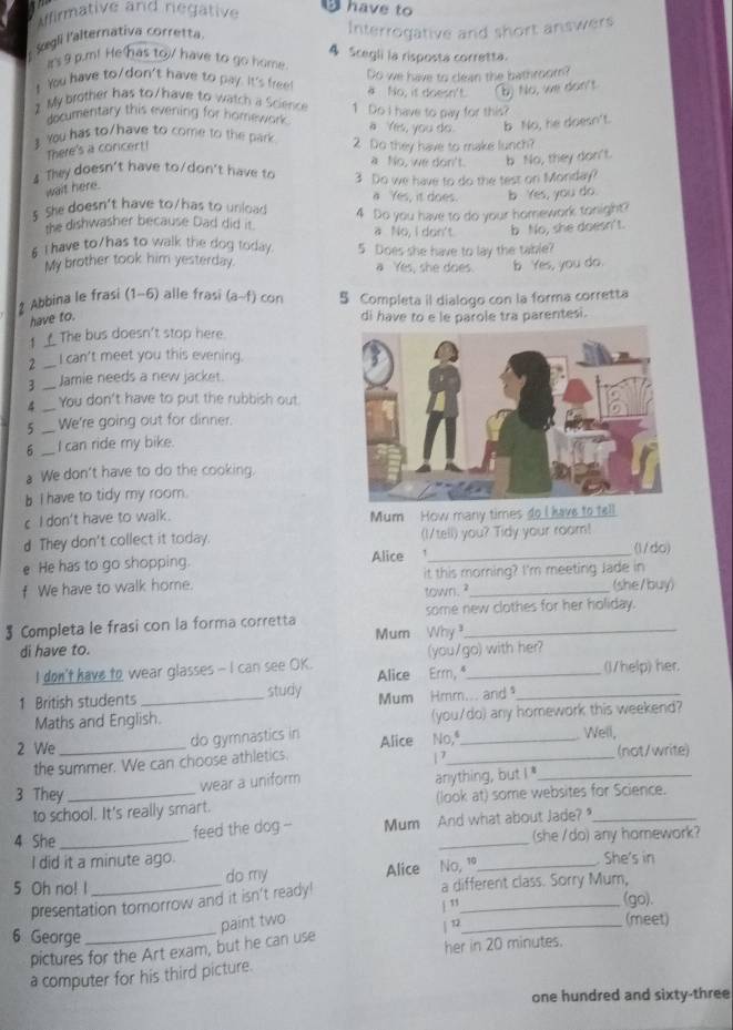 Iffirmative and negative have to
Sœgli l'alternativa corretta. Interrogative and short answers
a's 9 p.m! He has to/ have to go home. 4 Scegli la risposta corretta.
You have to/don't have to pay. It's free Do we have to clean the bathroom?
# No, it doesn't. (b) No, we don't
My  brother has to /have to watch a Science 1 Do I have to pay for this?
documentary this evening for homework. a Yes, you do. b No, he doesn't.
You has to/have to come to the park 2 Do they have to make lunch?
There's a concent!
a No, we don't. b No, they don't.
4 They doesn't have to/don't have to 3 Do we have to do the test on Monday?
wait here.
a Yes, it does. b Yes, you do
s She doesn't have to/has to unload 4 Do you have to do your homework tonight?
the dishwasher because Dad did it. a No, I don't. b No, she doesn't.
§ I have to/has to walk the dog today. 5 Does she have to lay the table?
My brother took him yesterday. a Yes, she does. b Yes, you do.
* Abbina le frasi (1-6) alle frasi (a-f) con S Completa il dialogo con la forma corretta
have to. di have to e le parole tra parentesi.
1 _ The bus doesn't stop here.
2 _I can't meet you this evening.
3 _Jamie needs a new jacket.
4 _You don't have to put the rubbish out.
_
We're going out for dinner.
_
I can ride my bike.
a We don't have to do the cooking.
b I have to tidy my room.
c I don't have to walk. Mum How many times do I have to tell
d They don't collect it today. (I/tell) you? Tidy your room!
e He has to go shopping. Alice 1 _(1/do)
f We have to walk home. it this morning? I'm meeting Jade in (she/buy)
town. ?
$ Completa le frasi con la forma corretta some new clothes for her holiday.
di have to. Mum Why 
I don't have to wear glasses - I can see OK. Alice Erm, (you/go) with her? ()/help) her
1 British students _study Mum Hmm... and _
Maths and English. (you/do) any homework this weekend?
2 We_ do gymnastics in Alice No,ª_
Well,
the summer. We can choose athletics. | 7_ (not/write)
wear a uniform anything, but I'_
3 They _(look at) some websites for Science.
to school. It's really smart.
feed the dog -- Mum And what about Jade?_
4 She __(she /do) any homework?
I did it a minute ago.
5 Oh no! I _do my Alice No, 1º_ . She's in
presentation tomorrow and it isn't ready! a different class. Sorry Mum,
j ” (go).
paint two (meet)
6 George_
pictures for the Art exam, but he can use | 2_
a computer for his third picture. her in 20 minutes.
one hundred and sixty-three