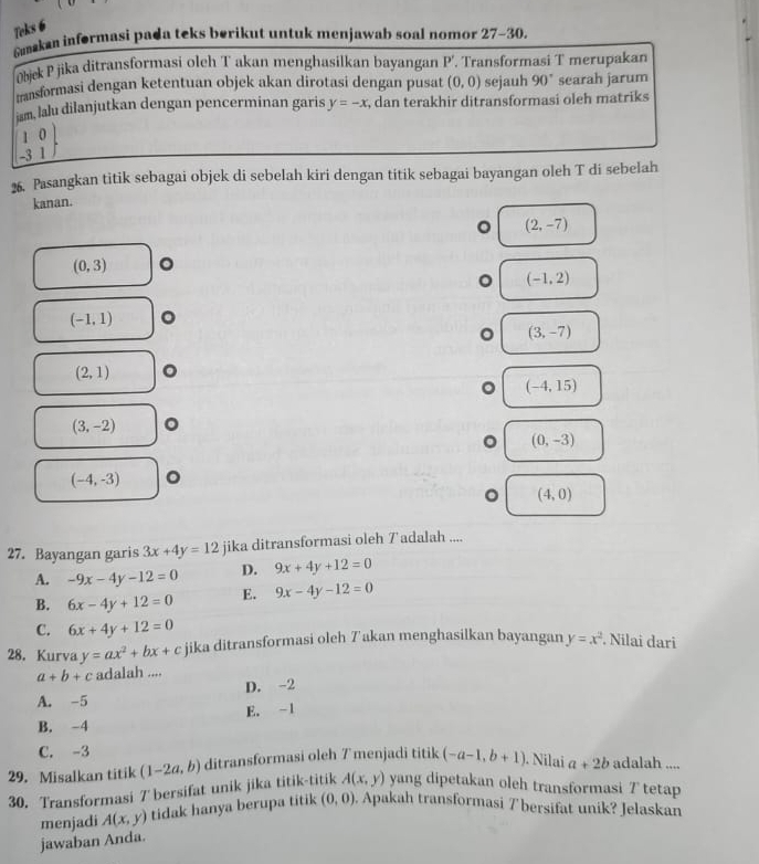 Teks 6
Gmakan informasi pada teks berikut untuk menjawab soal nomor 27-30.
bjek P jika ditransformasi oleh T akan menghasilkan bayangan P'. Transformasi T merupakan
transformasi dengan ketentuan objek akan dirotasi dengan pusat (0,0) sejauh 90° searah jarum
ism, lalu dilanjutkan dengan pencerminan garis y=-x , dan terakhir ditransformasi oleh matriks
1 0
-3 1 
26. Pasangkan titik sebagai objek di sebelah kiri dengan titik sebagai bayangan oleh T di sebelah
kanan.
。 (2,-7)
(0,3) 。
(-1,2)
(-1,1) 。
(3,-7)
(2,1) 。
(-4,15)
(3,-2) 。
(0,-3)
(-4,-3) 。
(4,0)
27. Bayangan garis 3x+4y=12 jika ditransformasi oleh Tadalah ....
A. -9x-4y-12=0 D. 9x+4y+12=0
B. 6x-4y+12=0 E. 9x-4y-12=0
C. 6x+4y+12=0
28. Kurva y=ax^2+bx+c jika ditransformasi oleh 7akan menghasilkan bayangan y=x^2. Nilai dari
a+b+c adalah ....
A. -5 D. -2
B. -4 E. -1
C. -3
29. Misalkan titik (1-2a,b) ditransformasi oleh 7 menjadi titik (-a-1,b+1) Nilaï a+2b adalah ....
A(x,y)
30. Transformasi 7 bersifat unik jika titik-titik yang dipetakan oleh transformasi 7 tetap
menjadi A(x,y) tidak hanya berupa titik (0,0). Apakah transformasi 7 bersifat unik? Jelaskan
jawaban Anda.