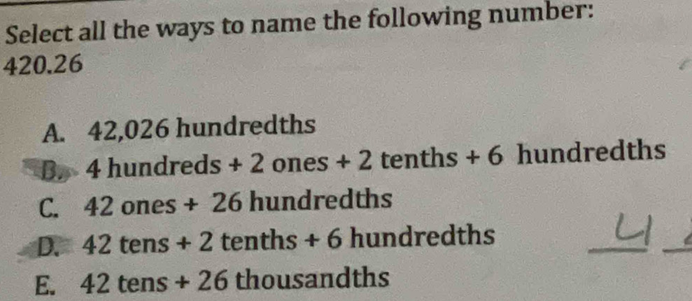 Select all the ways to name the following number:
420.26
A. 42,026 hundredths
B. 4 hundreds+2ones+2 tenths + 6 hundredths
C. 42ones+26 hundredths
_
_
D. 42tens+2tenths+6hundred ths
E. 42tens+26thousa ndths