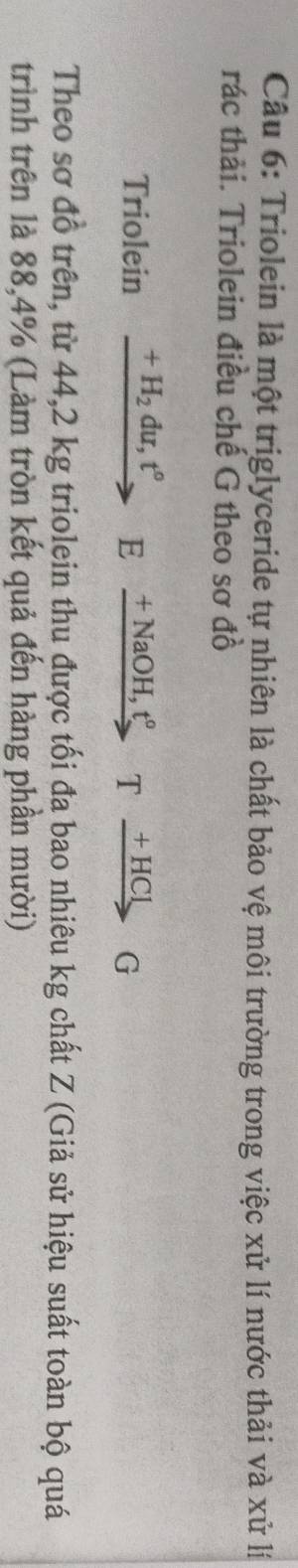 Triolein là một triglyceride tự nhiên là chất bảo vệ môi trường trong việc xử lí nước thải và xử lí 
rác thải. Triolein điều chế G theo sơ đồ 
Triolein xrightarrow +H_2du, t°Exrightarrow +NaOH,t°Txrightarrow +HClG
Theo sơ đồ trên, từ 44,2 kg triolein thu được tối đa bao nhiêu kg chất Z (Giả sử hiệu suất toàn bộ quá 
trình trên là 88, 4% (Làm tròn kết quả đến hàng phần mười)