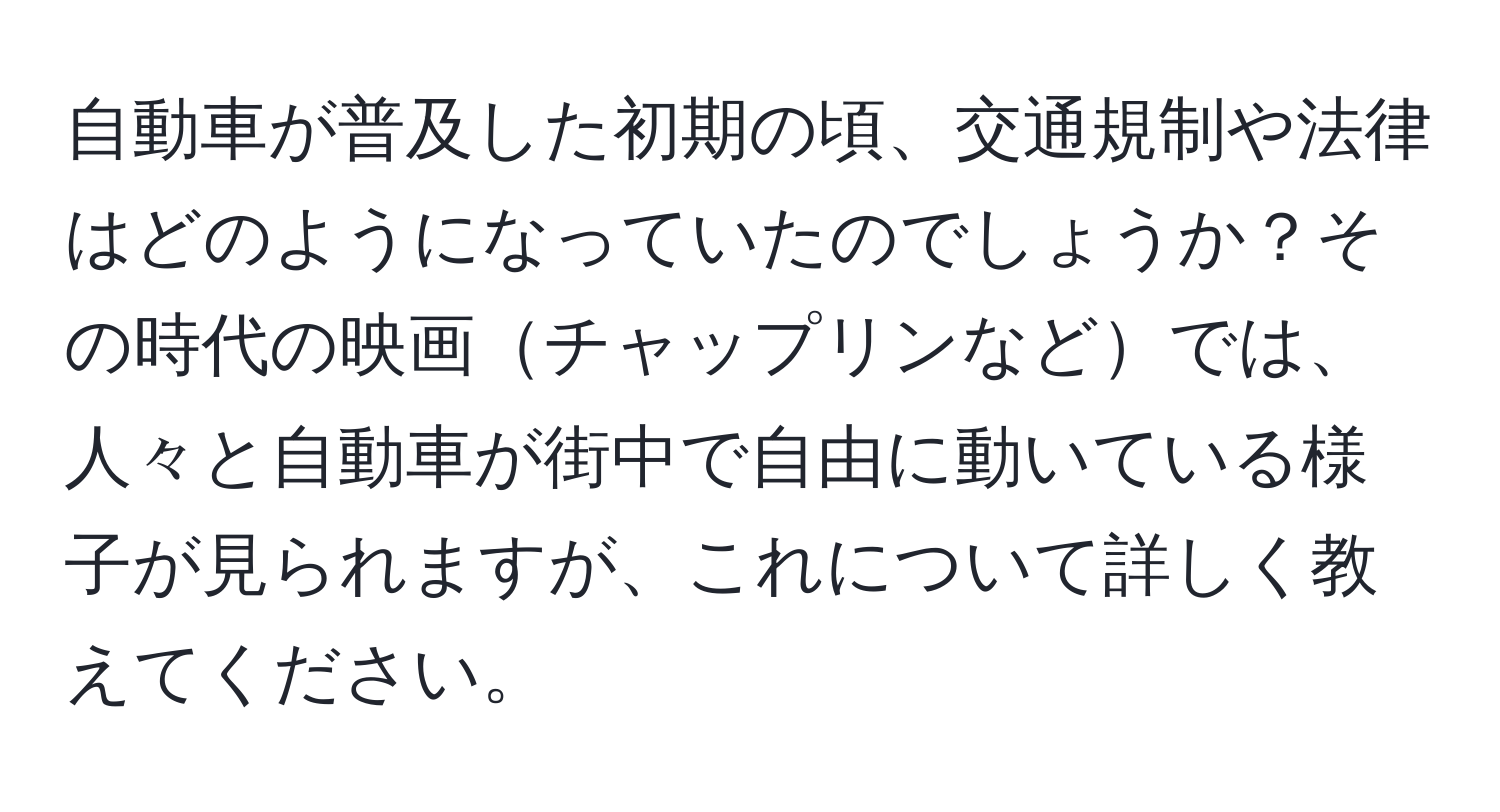 自動車が普及した初期の頃、交通規制や法律はどのようになっていたのでしょうか？その時代の映画チャップリンなどでは、人々と自動車が街中で自由に動いている様子が見られますが、これについて詳しく教えてください。