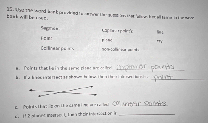 Use the word bank provided to answer the questions that follow. Not all terms in the word
bank will be used.
Segment Coplanar point's line
Point plane ray
Collinear points non-collinear points
a. Points that lie in the same plane are called_
b. If 2 lines intersect as shown below, then their intersections is a_
c. Points that lie on the same line are called_
d. If 2 planes intersect, then their intersection is_